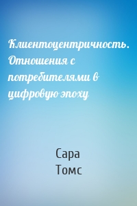 Клиентоцентричность. Отношения с потребителями в цифровую эпоху