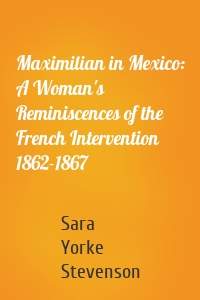 Maximilian in Mexico: A Woman's Reminiscences of the French Intervention 1862-1867