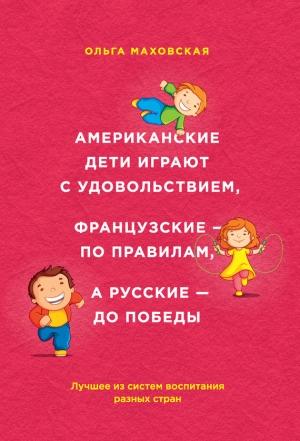 Обложка книги «Американские дети играют с удовольствием, французские – по правилам, а русские – до победы. Лучшее из систем воспитания разных стран» — Ольга Маховская