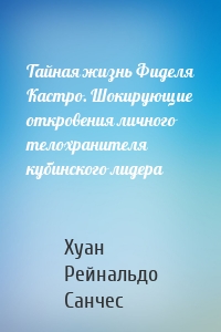 Тайная жизнь Фиделя Кастро. Шокирующие откровения личного телохранителя кубинского лидера
