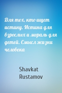 Для тех, кто ищет истину. Истина для взрослых и мораль для детей. Смысл жизни человека