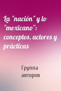 La "nación" y lo "mexicano": conceptos, actores y prácticas