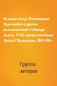 Великий князь Константин Николаевич и русское паломничество в Святую Землю. К 150-летию основания Русской Палестины. 1860–1864