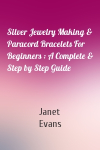 Silver Jewelry Making & Paracord Bracelets For Beginners : A Complete & Step by Step Guide