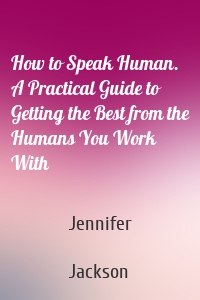 How to Speak Human. A Practical Guide to Getting the Best from the Humans You Work With