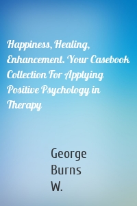 Happiness, Healing, Enhancement. Your Casebook Collection For Applying Positive Psychology in Therapy