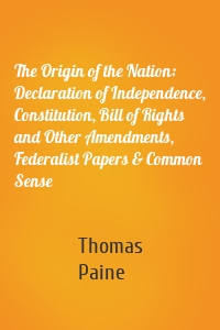 The Origin of the Nation: Declaration of Independence, Constitution, Bill of Rights and Other Amendments, Federalist Papers & Common Sense