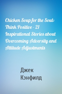 Chicken Soup for the Soul: Think Positive - 21 Inspirational Stories about Overcoming Adversity and Attitude Adjustments