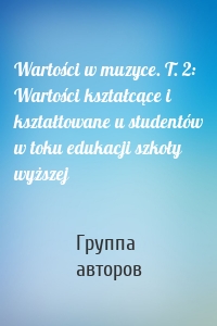 Wartości w muzyce. T. 2: Wartości kształcące i kształtowane u studentów w toku edukacji szkoły wyższej