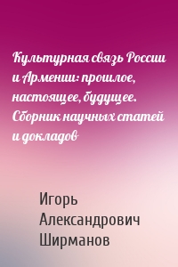 Культурная связь России и Армении: прошлое, настоящее, будущее. Сборник научных статей и докладов