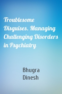 Troublesome Disguises. Managing Challenging Disorders in Psychiatry