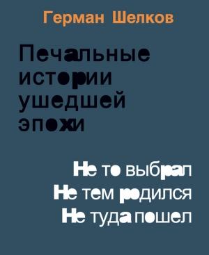 Обложка книги «Печальные истории ушедшей эпохи. Не то выбрал. Не тем родился. Не туда пошел» — Герман Шелков