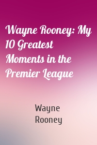 Wayne Rooney: My 10 Greatest Moments in the Premier League