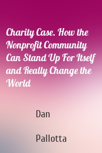 Charity Case. How the Nonprofit Community Can Stand Up For Itself and Really Change the World