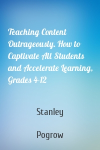 Teaching Content Outrageously. How to Captivate All Students and Accelerate Learning, Grades 4-12