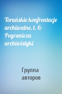 Toruńskie konfrontacje archiwalne, t. 6: Pogranicza archiwistyki