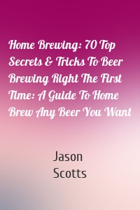 Home Brewing: 70 Top Secrets & Tricks To Beer Brewing Right The First Time: A Guide To Home Brew Any Beer You Want