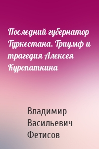 Последний губернатор Туркестана. Триумф и трагедия Алексея Куропаткина