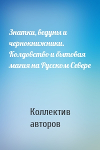 Знатки, ведуны и чернокнижники. Колдовство и бытовая магия на Русском Севере