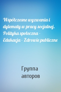 Współczesne wyzwania i dylematy w pracy socjalnej. Polityka społeczna - Edukacja - Zdrowie publiczne