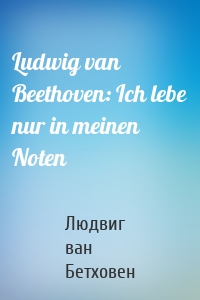 Ludwig van Beethoven: Ich lebe nur in meinen Noten