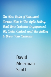 The New Rules of Sales and Service. How to Use Agile Selling, Real-Time Customer Engagement, Big Data, Content, and Storytelling to Grow Your Business