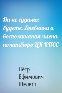 Да не судимы будете. Дневники и воспоминания члена политбюро ЦК КПСС