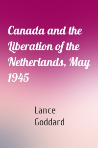 Canada and the Liberation of the Netherlands, May 1945