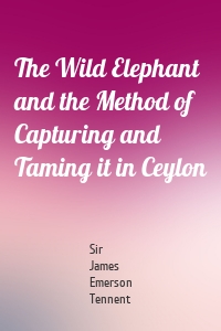 The Wild Elephant and the Method of Capturing and Taming it in Ceylon