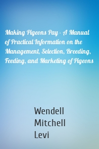 Making Pigeons Pay - A Manual of Practical Information on the Management, Selection, Breeding, Feeding, and Marketing of Pigeons