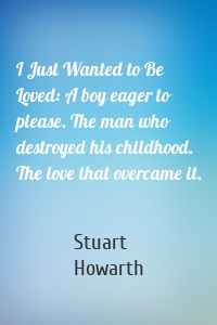 I Just Wanted to Be Loved: A boy eager to please. The man who destroyed his childhood. The love that overcame it.