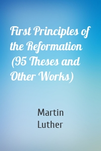First Principles of the Reformation (95 Theses and Other Works)