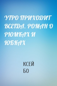 УТРО ПРИХОДИТ ВСЕГДА. РОМАН О РЮМКАХ И ЮБКАХ