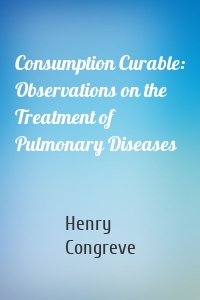 Consumption Curable: Observations on the Treatment of Pulmonary Diseases