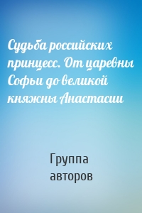 Судьба российских принцесс. От царевны Софьи до великой княжны Анастасии