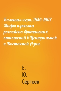 Большая игра, 1856–1907. Мифы и реалии российско-британских отношений в Центральной и Восточной Азии