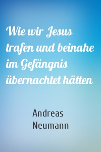 Wie wir Jesus trafen und beinahe im Gefängnis übernachtet hätten