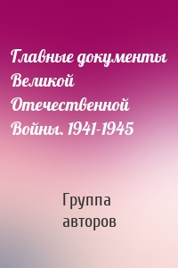 Главные документы Великой Отечественной Войны. 1941-1945