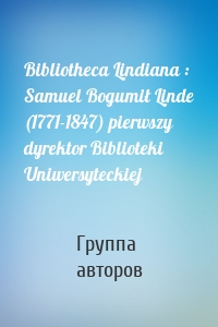 Bibliotheca Lindiana : Samuel Bogumił Linde (1771-1847) pierwszy dyrektor Biblioteki Uniwersyteckiej