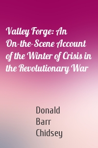 Valley Forge: An On-the-Scene Account of the Winter of Crisis in the Revolutionary War