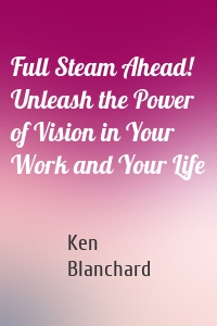 Full Steam Ahead! Unleash the Power of Vision in Your Work and Your Life