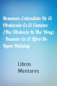 Resumen Extendido De El Obstáculo Es El Camino (The Obstacle Is The Way) - Basado En El Libro De Ryan Holiday