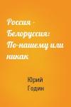 Юрий Федорович Годин - Россия - Белоруссия: По-нашему или никак