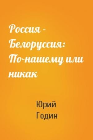 Обложка книги «Россия - Белоруссия: По-нашему или никак» — Юрий Федорович Годин