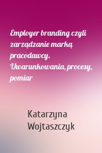 Employer branding czyli zarządzanie marką pracodawcy. Uwarunkowania, procesy, pomiar