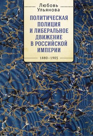 Обложка книги «Политическая полиция и либеральное движение в Российской империи: власть игры, игра властью. 1880-1905» — Любовь Ульянова