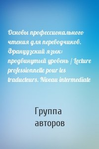 Основы профессионального чтения для переводчиков. Французский язык: продвинутый уровень / Lecture professionnelle pour les traducteurs. Niveau intermediate