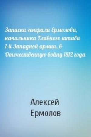 Обложка книги «Записки генерала Ермолова, начальника Главного штаба 1-й Западной армии, в Отечественную войну 1812 года» — А Ермолов