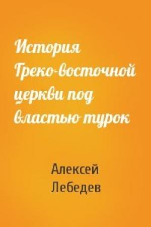 Обложка книги «История Греко-восточной церкви под властью турок» — Алексей Петрович Лебедев