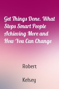 Get Things Done. What Stops Smart People Achieving More and How You Can Change